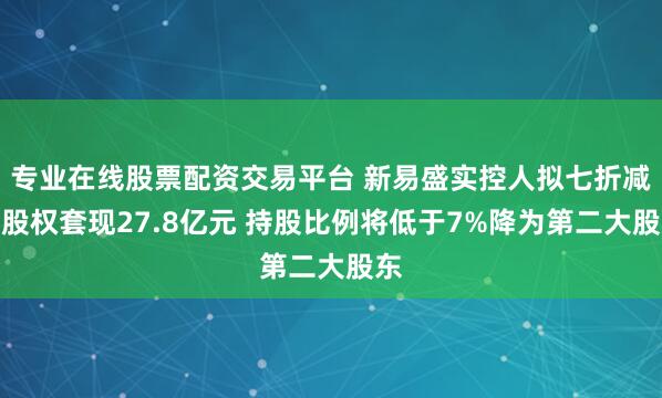 专业在线股票配资交易平台 新易盛实控人拟七折减持股权套现27.8亿元 持股比例将低于7%降为第二大股东