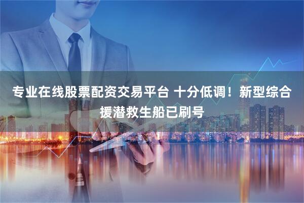 专业在线股票配资交易平台 十分低调！新型综合援潜救生船已刷号