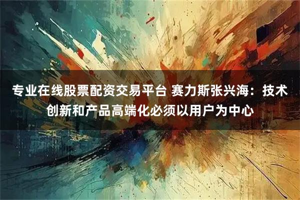 专业在线股票配资交易平台 赛力斯张兴海：技术创新和产品高端化必须以用户为中心
