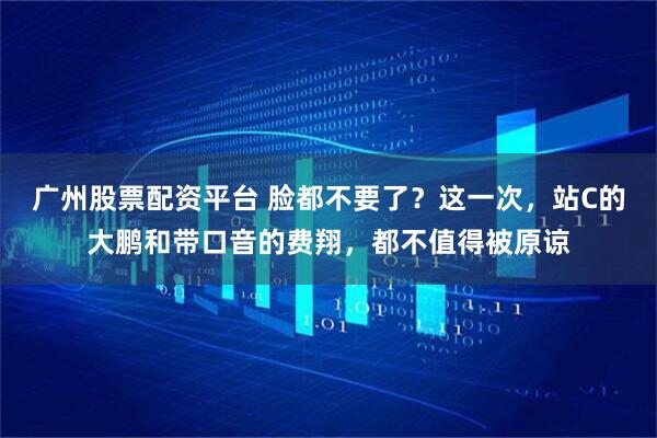 广州股票配资平台 脸都不要了？这一次，站C的大鹏和带口音的费翔，都不值得被原谅