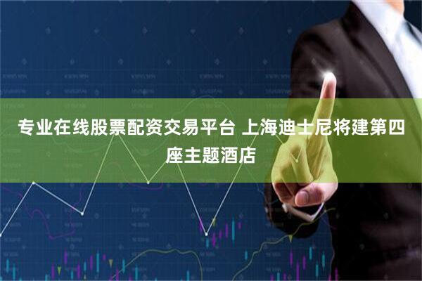 专业在线股票配资交易平台 上海迪士尼将建第四座主题酒店