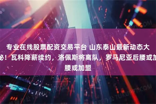 专业在线股票配资交易平台 山东泰山最新动态大揭秘！瓦科降薪续约，洛佩斯将离队，罗马尼亚后腰或加盟