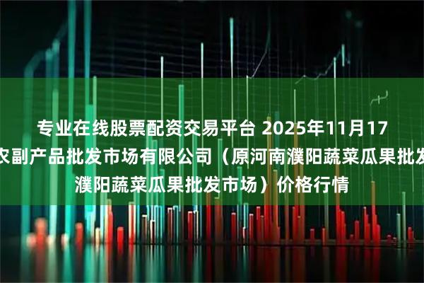 专业在线股票配资交易平台 2025年11月17日河南濮阳宏进农副产品批发市场有限公司（原河南濮阳蔬菜瓜果批发市场）价格行情