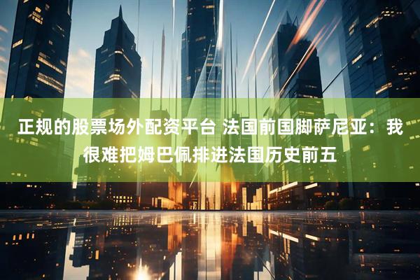 正规的股票场外配资平台 法国前国脚萨尼亚：我很难把姆巴佩排进法国历史前五