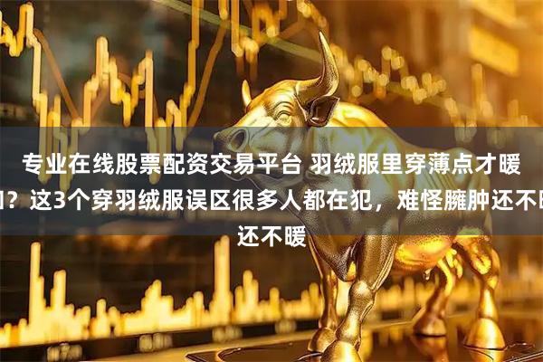 专业在线股票配资交易平台 羽绒服里穿薄点才暖和?这3个穿羽绒服误区很多人都在犯,难怪臃肿还不暖