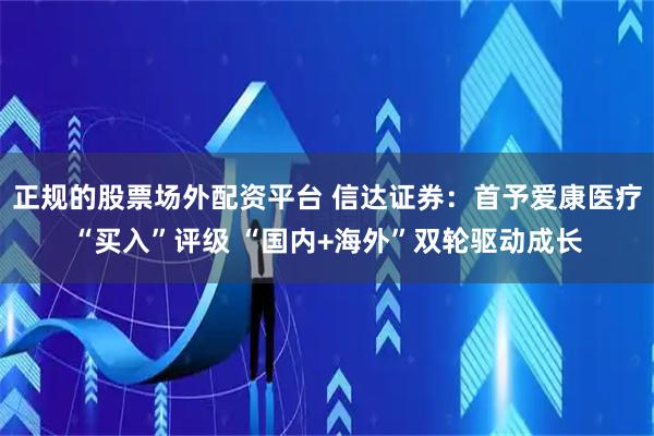 正规的股票场外配资平台 信达证券：首予爱康医疗“买入”评级 “国内+海外”双轮驱动成长