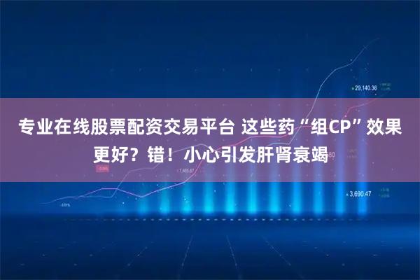 专业在线股票配资交易平台 这些药“组CP”效果更好？错！小心引发肝肾衰竭