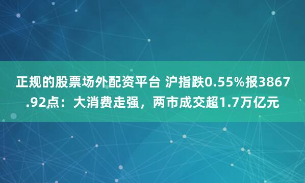 正规的股票场外配资平台 沪指跌0.55%报3867.92点:大消费走强,两市成交超1.7万亿元