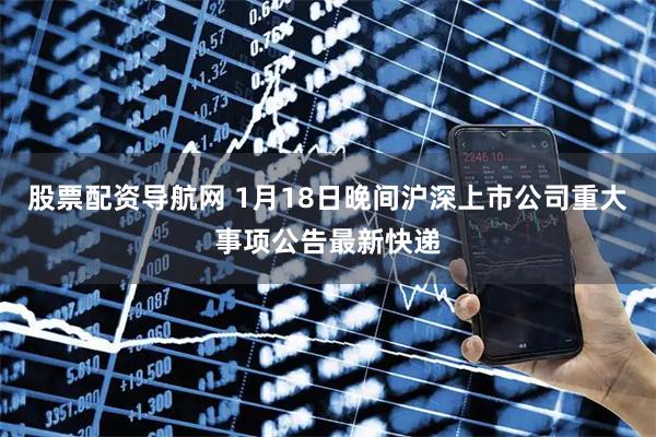 股票配资导航网 1月18日晚间沪深上市公司重大事项公告最新快递