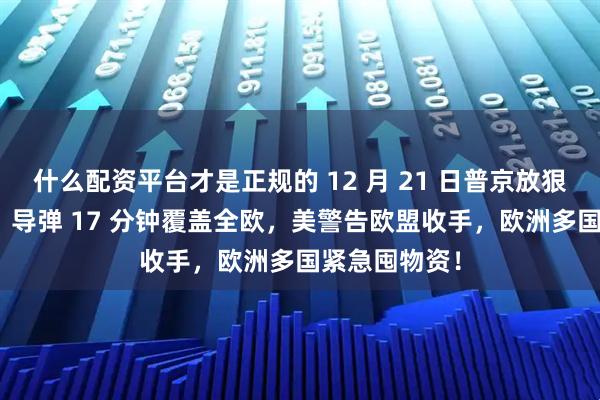什么配资平台才是正规的 12 月 21 日普京放狠话!“榛树” 导弹 17 分钟覆盖全欧,美警告欧盟收手,欧洲多国紧急囤物资!