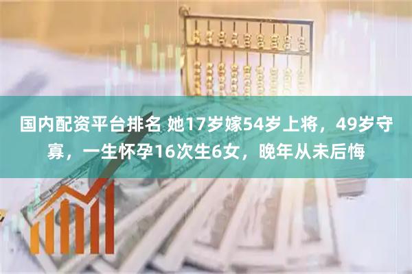 国内配资平台排名 她17岁嫁54岁上将,49岁守寡,一生怀孕16次生6女,晚年从未后悔