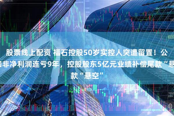 股票线上配资 福石控股50岁实控人突遭留置！公司扣非净利润连亏9年，控股股东5亿元业绩补偿尾款“悬空”