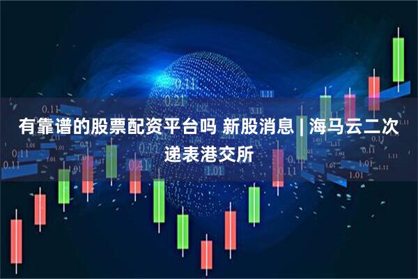 有靠谱的股票配资平台吗 新股消息 | 海马云二次递表港交所