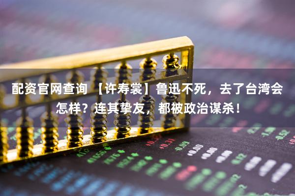 配资官网查询 【许寿裳】鲁迅不死，去了台湾会怎样？连其挚友，都被政治谋杀！