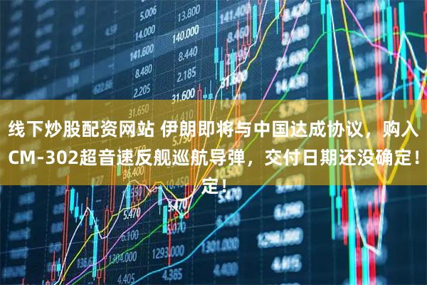 线下炒股配资网站 伊朗即将与中国达成协议，购入CM-302超音速反舰巡航导弹，交付日期还没确定！