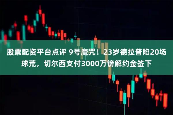 股票配资平台点评 9号魔咒！23岁德拉普陷20场球荒，切尔西支付3000万镑解约金签下