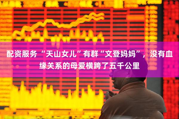 配资服务 “天山女儿”有群“文登妈妈”，没有血缘关系的母爱横跨了五千公里