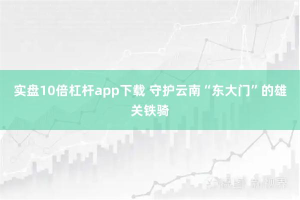 实盘10倍杠杆app下载 守护云南“东大门”的雄关铁骑