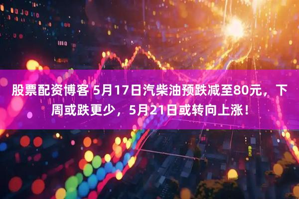 股票配资博客 5月17日汽柴油预跌减至80元，下周或跌更少，5月21日或转向上涨！